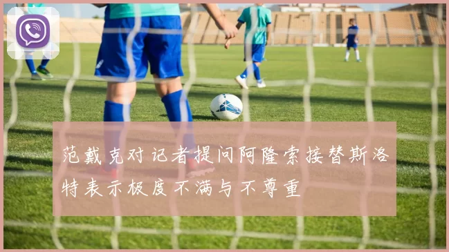 范戴克对记者提问阿隆索接替斯洛特表示极度不满与不尊重
